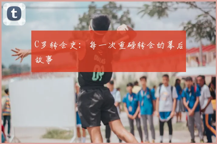 C罗转会史:每一次重磅转会的幕后故事