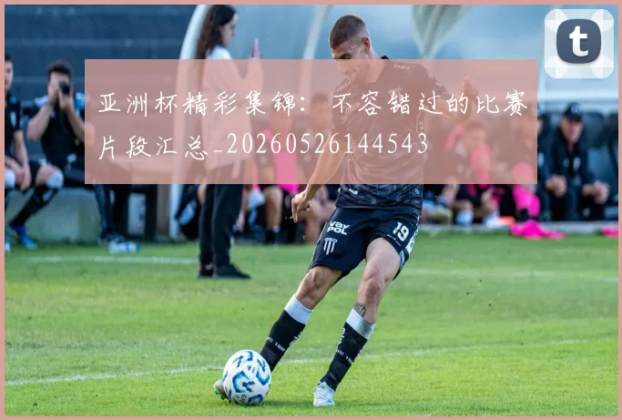 亚洲杯精彩集锦:不容错过的比赛片段汇总_20260526144543