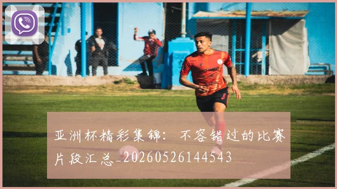 亚洲杯精彩集锦:不容错过的比赛片段汇总_20260526144543