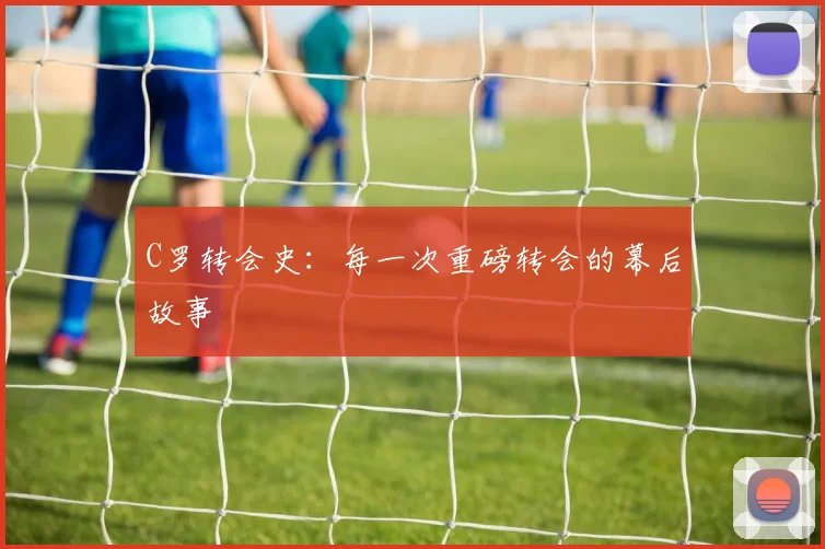 C罗转会史:每一次重磅转会的幕后故事