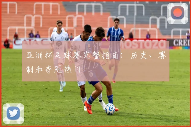 亚洲杯足球赛完整指南:历史、赛制和夺冠热门