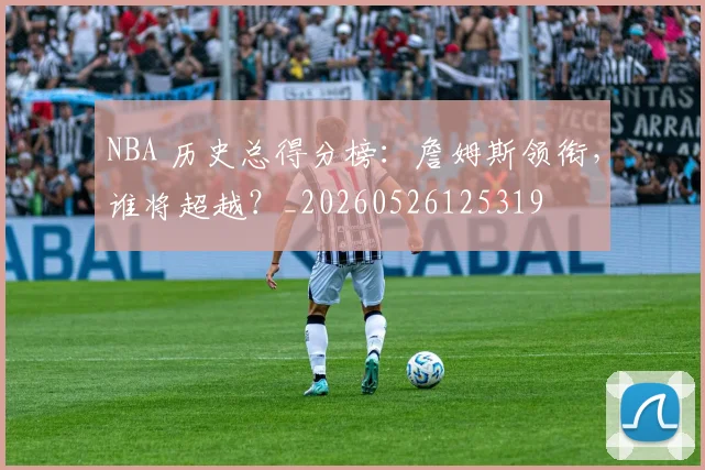 NBA 历史总得分榜:詹姆斯领衔,谁将超越?_20260526125319