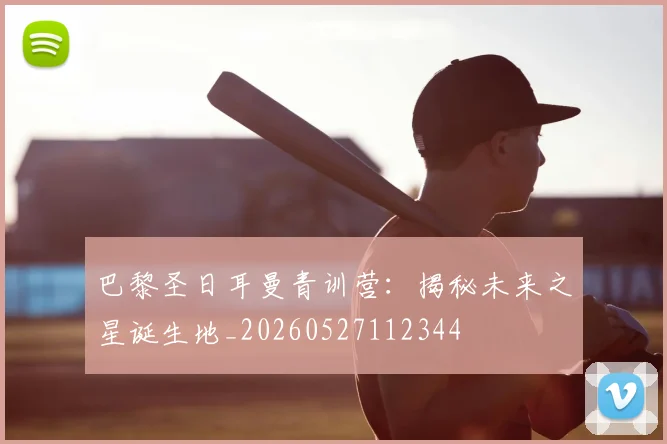 巴黎圣日耳曼青训营:揭秘未来之星诞生地_20260527112344