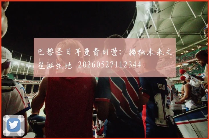 巴黎圣日耳曼青训营:揭秘未来之星诞生地_20260527112344