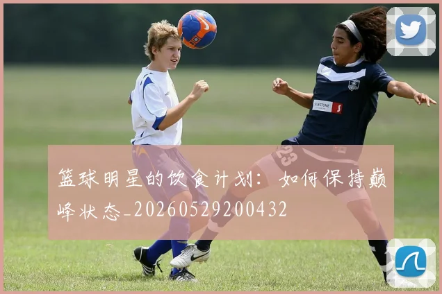 篮球明星的饮食计划：如何保持巅峰状态_20260529200432